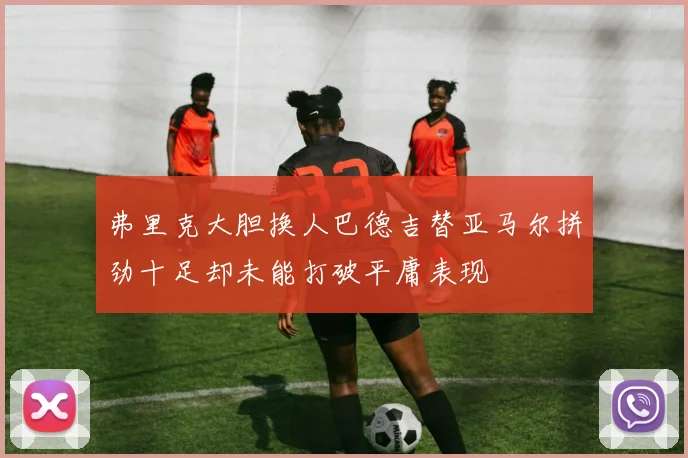 弗里克大胆换人巴德吉替亚马尔拼劲十足却未能打破平庸表现