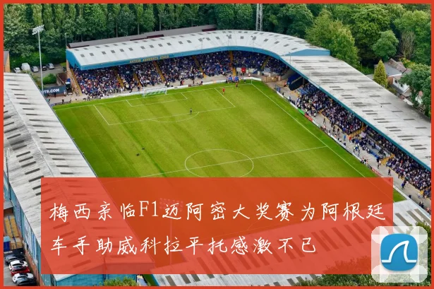 梅西亲临F1迈阿密大奖赛为阿根廷车手助威科拉平托感激不已