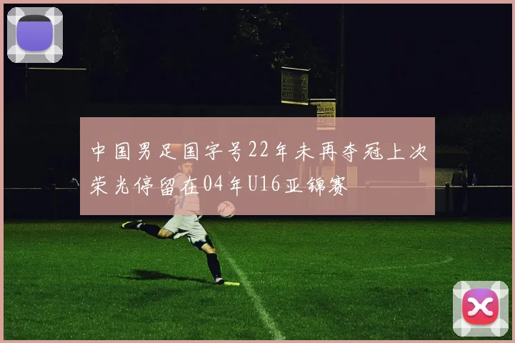 中国男足国字号22年未再夺冠上次荣光停留在04年U16亚锦赛