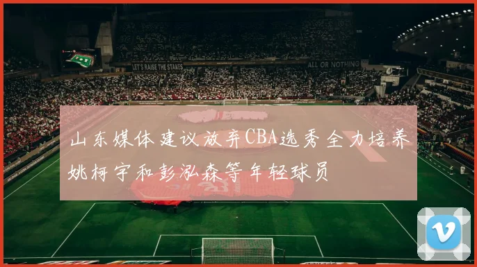 山东媒体建议放弃CBA选秀全力培养姚柯宇和彭泓森等年轻球员