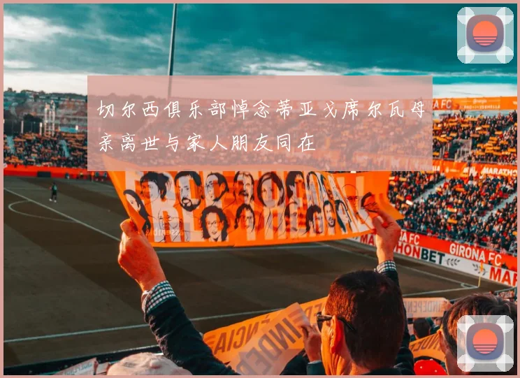 切尔西俱乐部悼念蒂亚戈席尔瓦母亲离世与家人朋友同在
