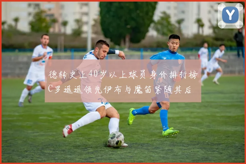 德转史上40岁以上球员身价排行榜C罗遥遥领先伊布与魔笛紧随其后