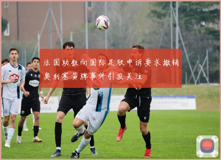 法国助教向国际足联申诉要求撤销奥利塞黄牌事件引发关注