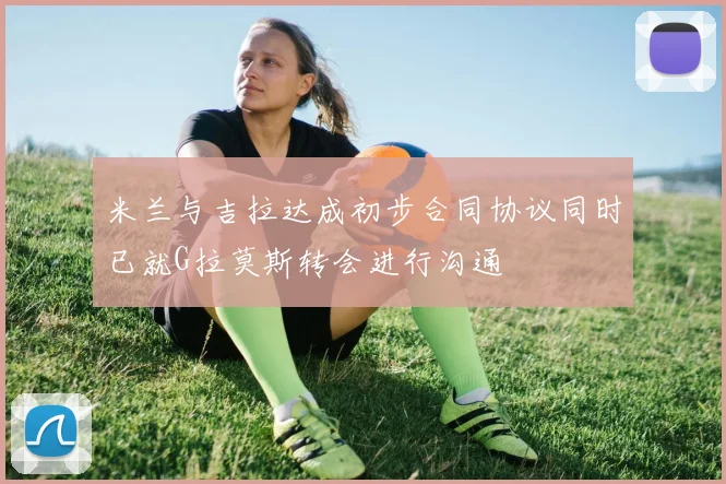 米兰与吉拉达成初步合同协议同时已就G拉莫斯转会进行沟通