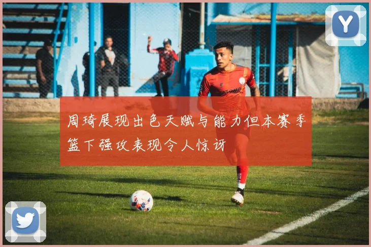 周琦展现出色天赋与能力但本赛季篮下强攻表现令人惊讶