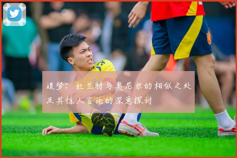 追梦：杜兰特与奥尼尔的相似之处及其惊人言论的深意探讨