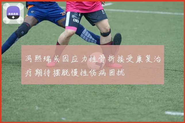 冯熙瑞或因应力性骨折接受康复治疗期待摆脱慢性伤病困扰
