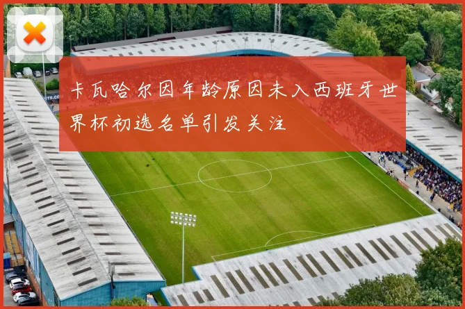 卡瓦哈尔因年龄原因未入西班牙世界杯初选名单引发关注
