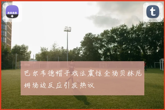 巴尔韦德帽子戏法震惊全场贝林厄姆场边反应引发热议