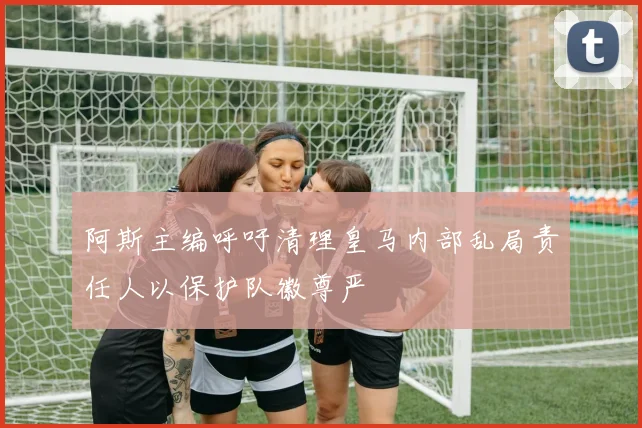 阿斯主编呼吁清理皇马内部乱局责任人以保护队徽尊严