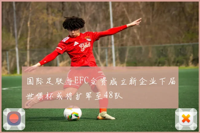 国际足联与EFC合资成立新企业下届世俱杯或将扩军至48队