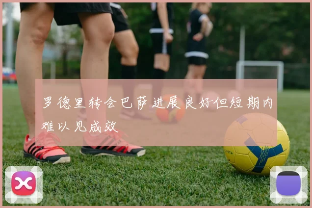 罗德里转会巴萨进展良好但短期内难以见成效