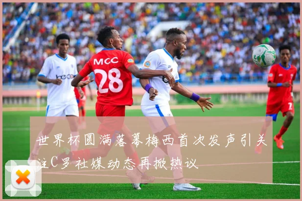 世界杯圆满落幕梅西首次发声引关注C罗社媒动态再掀热议
