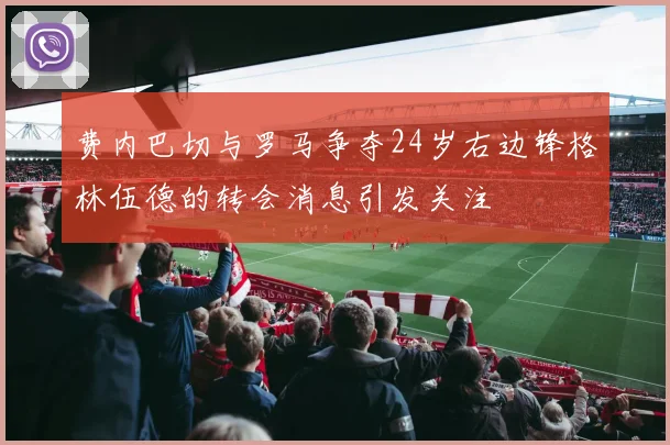 费内巴切与罗马争夺24岁右边锋格林伍德的转会消息引发关注