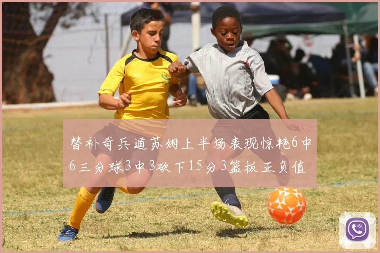 替补奇兵道苏姆上半场表现惊艳6中6三分球3中3砍下15分3篮板正负值高达18