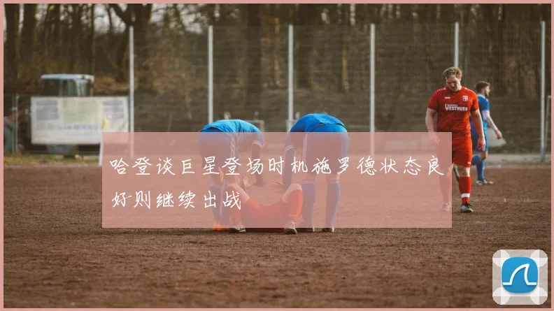 哈登谈巨星登场时机施罗德状态良好则继续出战