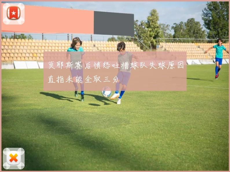 莫耶斯赛后愤怒吐槽球队失球原因直指未能全取三分