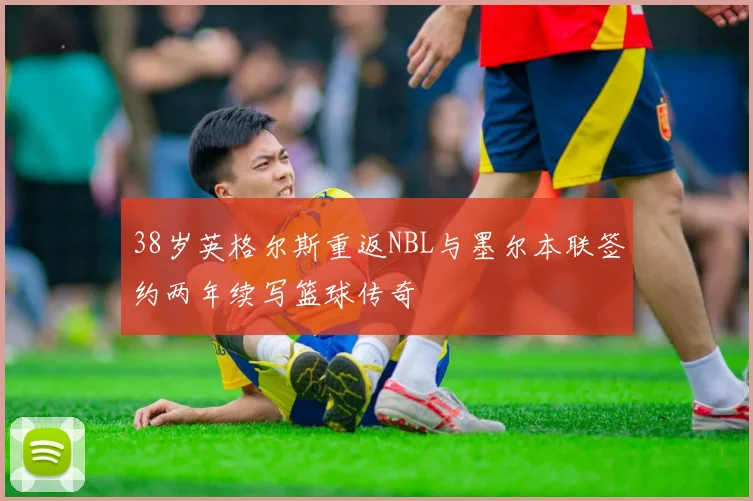 38岁英格尔斯重返NBL与墨尔本联签约两年续写篮球传奇